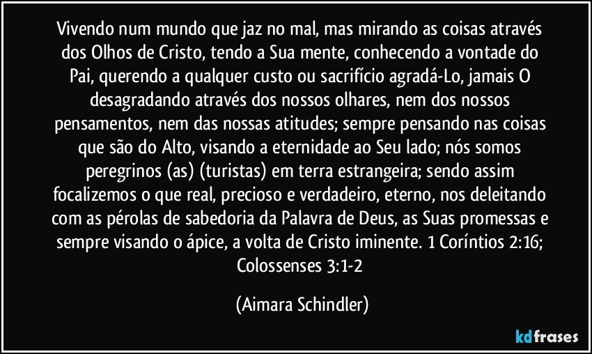 Vivendo num mundo que jaz no mal, mas mirando as coisas através dos Olhos de Cristo, tendo a  Sua mente, conhecendo a  vontade do Pai, querendo  a qualquer custo ou sacrifício agradá-Lo, jamais O desagradando através dos nossos olhares, nem dos nossos pensamentos, nem das nossas atitudes; sempre pensando nas coisas que são do Alto, visando a eternidade ao Seu lado;  nós somos peregrinos (as) (turistas) em terra estrangeira; sendo assim focalizemos o que real, precioso e verdadeiro, eterno, nos deleitando com as pérolas de sabedoria da Palavra de Deus, as Suas promessas e sempre visando o ápice, a volta de Cristo iminente. 1 Coríntios 2:16; Colossenses 3:1-2 (Aimara Schindler)