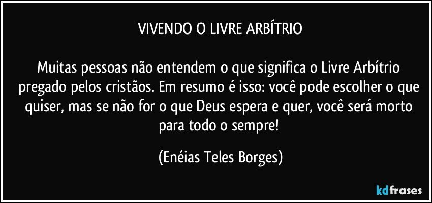 VIVENDO O LIVRE ARBÍTRIO

Muitas pessoas não entendem o que significa o Livre Arbítrio pregado pelos cristãos. Em resumo é isso: você pode escolher o que quiser, mas se não for o que Deus espera e quer, você será morto para todo o sempre! (Enéias Teles Borges)