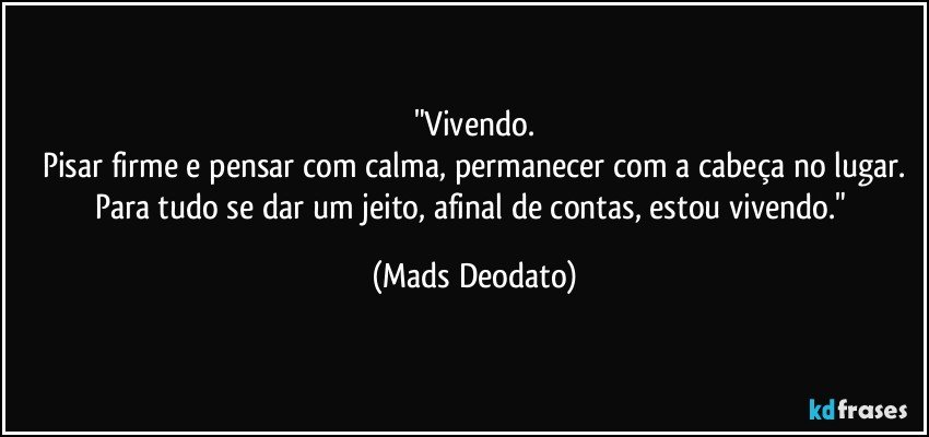 "Vivendo.
Pisar firme e pensar com calma, permanecer com a cabeça no lugar.
Para tudo se dar um jeito, afinal de contas, estou vivendo." (Mads Deodato)