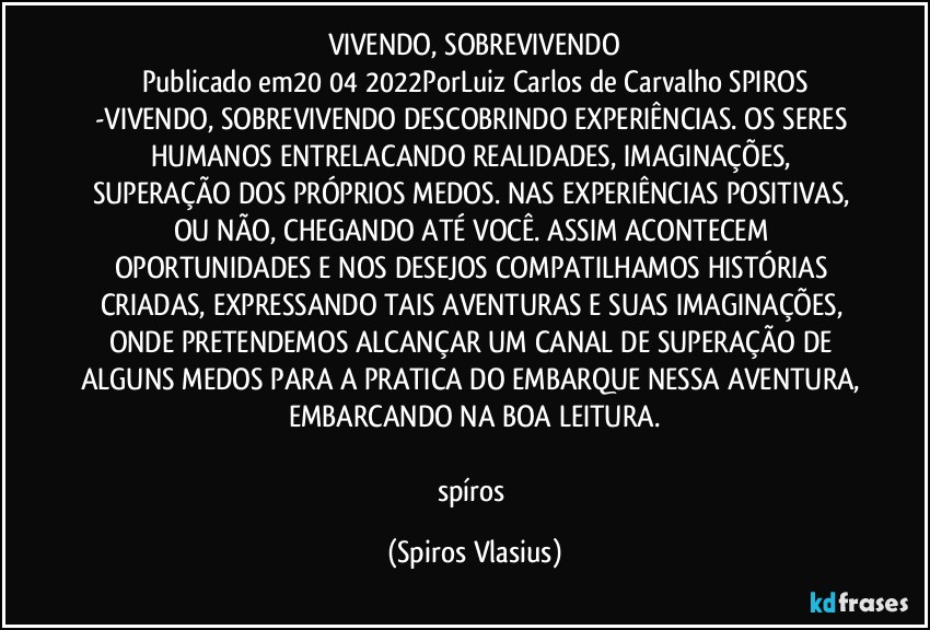 VIVENDO, SOBREVIVENDO
Publicado em20/04/2022PorLuiz Carlos de Carvalho SPIROS
-VIVENDO, SOBREVIVENDO DESCOBRINDO EXPERIÊNCIAS. OS SERES HUMANOS ENTRELACANDO REALIDADES, IMAGINAÇÕES, SUPERAÇÃO DOS PRÓPRIOS MEDOS. NAS EXPERIÊNCIAS POSITIVAS, OU NÃO, CHEGANDO ATÉ VOCÊ. ASSIM ACONTECEM OPORTUNIDADES E NOS DESEJOS COMPATILHAMOS HISTÓRIAS CRIADAS, EXPRESSANDO TAIS AVENTURAS E SUAS IMAGINAÇÕES, ONDE PRETENDEMOS ALCANÇAR UM CANAL DE SUPERAÇÃO DE ALGUNS MEDOS PARA A PRATICA DO EMBARQUE NESSA AVENTURA, EMBARCANDO NA BOA LEITURA.

spíros (Spiros Vlasius)