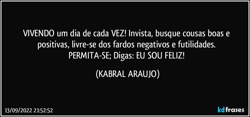 VIVENDO um dia de cada VEZ! Invista, busque cousas boas e positivas, livre-se dos fardos negativos e futilidades. 
PERMITA-SE; Digas: EU SOU FELIZ! (KABRAL ARAUJO)