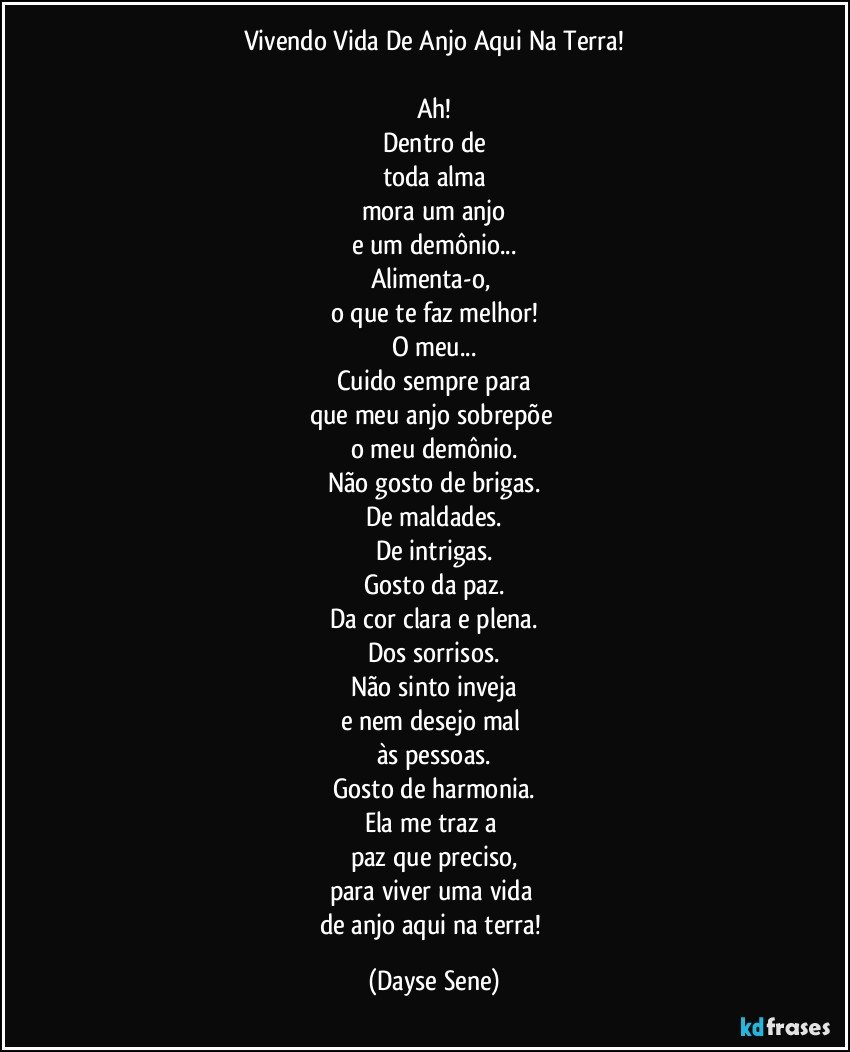 Vivendo Vida De Anjo Aqui Na Terra!

Ah!
Dentro de
toda alma
mora um anjo
e um demônio...
Alimenta-o, 
o que te faz melhor!
O meu...
Cuido sempre para
que meu anjo sobrepõe 
o meu demônio.
Não gosto de brigas.
De maldades.
De intrigas.
Gosto da paz.
Da cor clara e plena.
Dos sorrisos.
Não sinto inveja
e nem desejo mal 
às pessoas.
Gosto de harmonia.
Ela me traz a 
paz que preciso,
para viver uma vida 
de anjo aqui na terra! (Dayse Sene)