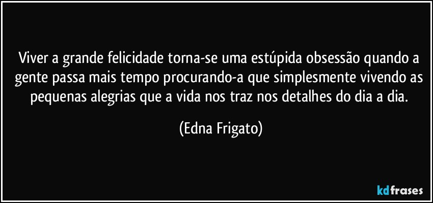 Viver a grande felicidade torna-se uma estúpida obsessão quando a gente passa mais tempo procurando-a que simplesmente vivendo as pequenas alegrias que a vida nos traz nos detalhes do dia a dia. (Edna Frigato)