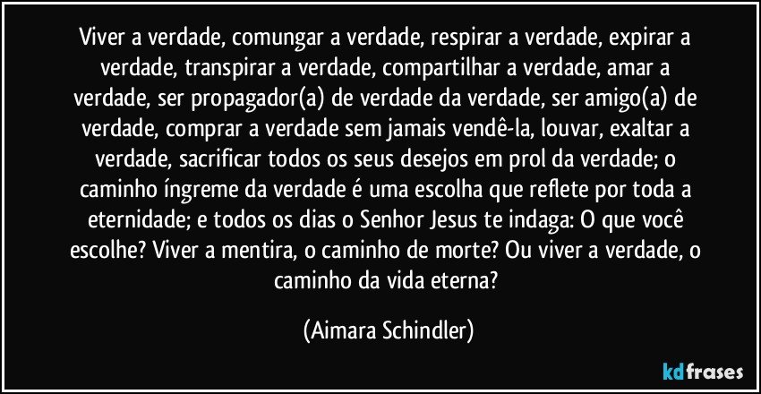 Viver a verdade, comungar a verdade, respirar a verdade, expirar a verdade, transpirar a verdade, compartilhar a verdade, amar a verdade, ser propagador(a) de verdade da verdade, ser amigo(a) de verdade, comprar a verdade sem jamais vendê-la, louvar, exaltar a verdade, sacrificar todos os seus desejos em prol da verdade; o caminho íngreme da verdade é uma escolha que reflete por toda a eternidade; e todos os dias o Senhor Jesus te indaga: O que você escolhe? Viver a mentira, o caminho de morte? Ou viver a verdade, o caminho da vida eterna? (Aimara Schindler)