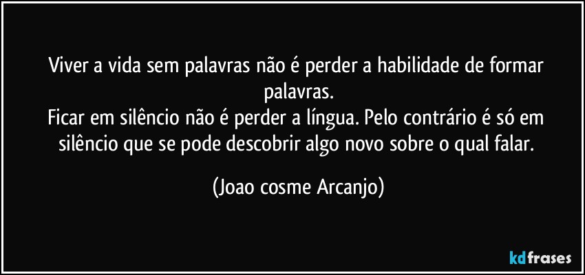 Viver a vida sem palavras não é perder a habilidade de formar palavras.
Ficar em silêncio não é  perder a língua. Pelo contrário é só em silêncio que se pode descobrir algo novo sobre o qual falar. (Joao cosme Arcanjo)