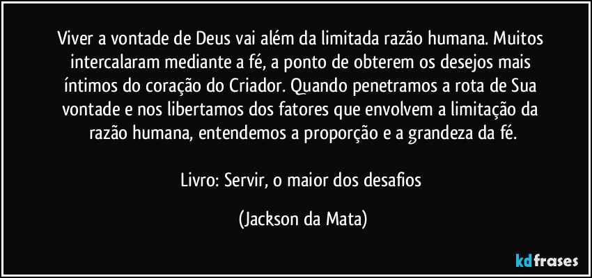 Viver a vontade de Deus vai além da limitada razão humana. Muitos intercalaram mediante a fé, a ponto de obterem os desejos mais íntimos do coração do Criador. Quando penetramos a rota de Sua vontade e nos libertamos dos fatores que envolvem a limitação da razão humana, entendemos a proporção e a grandeza da fé.

Livro: Servir, o maior dos desafios (Jackson da Mata)