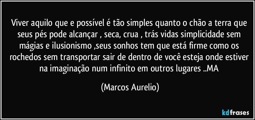 Viver aquilo que e possível é tão simples quanto o chão a terra que seus pés pode alcançar , seca, crua , trás vidas simplicidade sem mágias e ilusionismo ,seus sonhos tem que está firme como os rochedos sem transportar sair  de dentro de você esteja onde estiver na imaginação num infinito em outros lugares  ..MA (Marcos Aurelio)