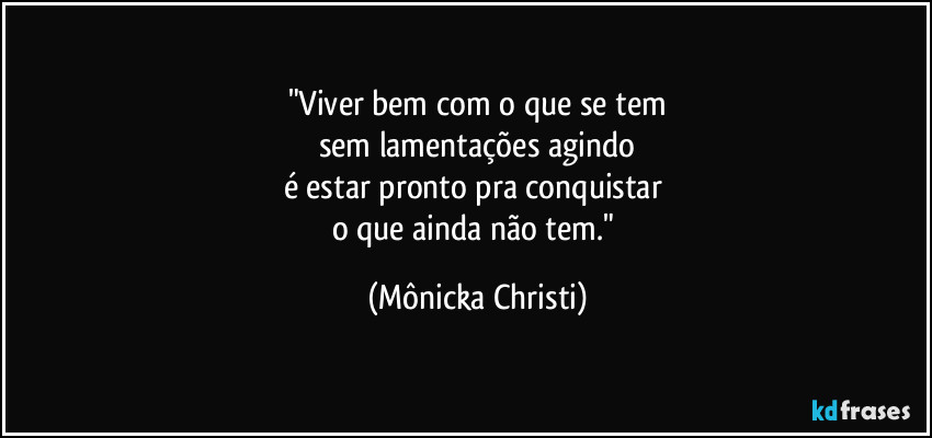 "Viver bem com o que se tem
sem lamentações agindo
é estar pronto pra conquistar 
o que ainda não tem." (Mônicka Christi)