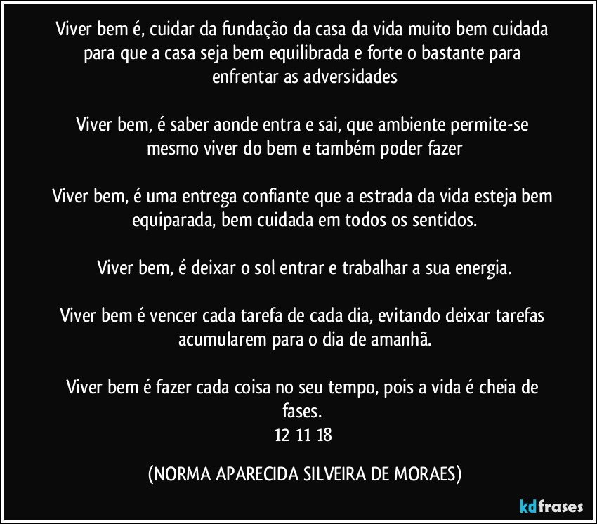 Viver bem é, cuidar da fundação da casa da vida muito bem cuidada para que a casa seja bem equilibrada e forte o bastante para enfrentar as adversidades

Viver bem, é saber aonde entra e sai, que ambiente permite-se mesmo viver do bem e também poder fazer

Viver bem, é uma entrega confiante que a estrada da vida esteja bem equiparada, bem cuidada em todos os sentidos.

Viver bem, é deixar o sol entrar e trabalhar a sua energia.

Viver bem é vencer cada tarefa de cada dia, evitando deixar tarefas acumularem para o dia de amanhã.

Viver bem é fazer cada coisa no seu tempo, pois a vida é cheia de fases. 
12/11/18 (NORMA APARECIDA SILVEIRA DE MORAES)