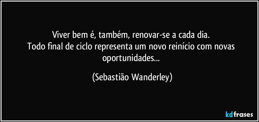 Viver bem é, também, renovar-se a cada dia. 
Todo final de ciclo representa um novo reinício com novas oportunidades... (Sebastião Wanderley)