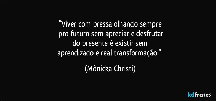 "Viver com pressa olhando sempre
 pro futuro sem apreciar e desfrutar
 do presente é existir sem 
aprendizado e real transformação." (Mônicka Christi)