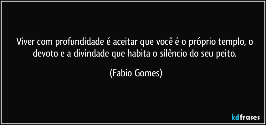 Viver com profundidade é aceitar que você é o próprio templo, o devoto e a divindade que habita o silêncio do seu peito. (Fabio Gomes)