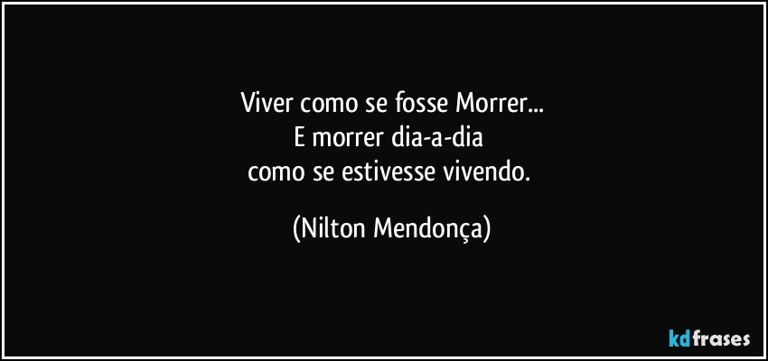 Viver como se fosse Morrer...
E morrer dia-a-dia 
como se estivesse vivendo. (Nilton Mendonça)