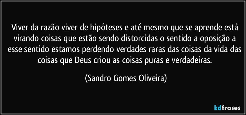 Viver da razão viver de hipóteses e até mesmo que se aprende está virando coisas que estão sendo distorcidas o sentido a oposição a esse sentido estamos perdendo verdades raras das coisas da vida das coisas que Deus criou as coisas puras e verdadeiras. (Sandro Gomes Oliveira)