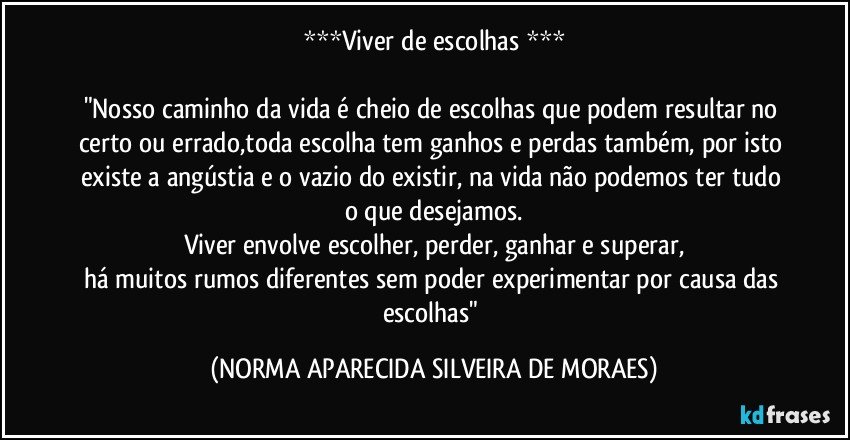 ***Viver de escolhas ***

"Nosso caminho da vida é cheio de escolhas que podem resultar no certo ou errado,toda escolha tem ganhos e perdas também, por isto existe a angústia e o vazio do existir, na vida não podemos ter tudo o que desejamos.
Viver envolve escolher, perder, ganhar e superar,
há muitos rumos diferentes sem poder experimentar por causa das escolhas" (NORMA APARECIDA SILVEIRA DE MORAES)