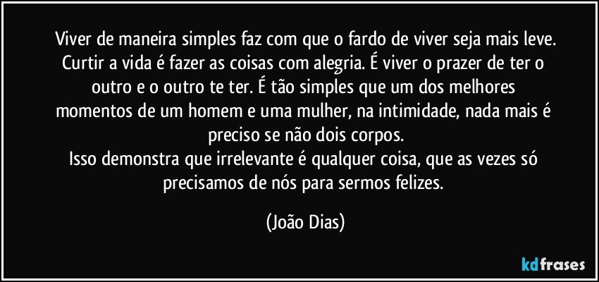 Viver de maneira simples faz com que o fardo de viver seja mais leve.
Curtir a vida é fazer as coisas com alegria. É viver o prazer de ter o outro e o outro te ter. É tão simples que um dos melhores momentos de um homem e uma mulher, na intimidade, nada mais é preciso se não dois corpos.
Isso demonstra que irrelevante é qualquer coisa, que as vezes só precisamos de nós para sermos felizes. (João Dias)