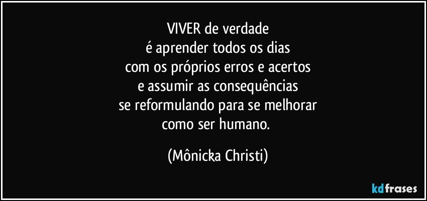 VIVER  de verdade
é aprender todos os dias
com os próprios erros e acertos
e assumir as consequências
se reformulando para se melhorar
como ser humano. (Mônicka Christi)