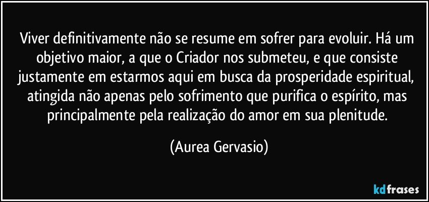 Viver definitivamente não se resume em sofrer para evoluir. Há um objetivo maior, a que o Criador nos submeteu, e que consiste justamente em estarmos aqui em busca da prosperidade espiritual, atingida não apenas pelo sofrimento que purifica o espírito, mas principalmente pela realização do amor em sua plenitude. (Aurea Gervasio)