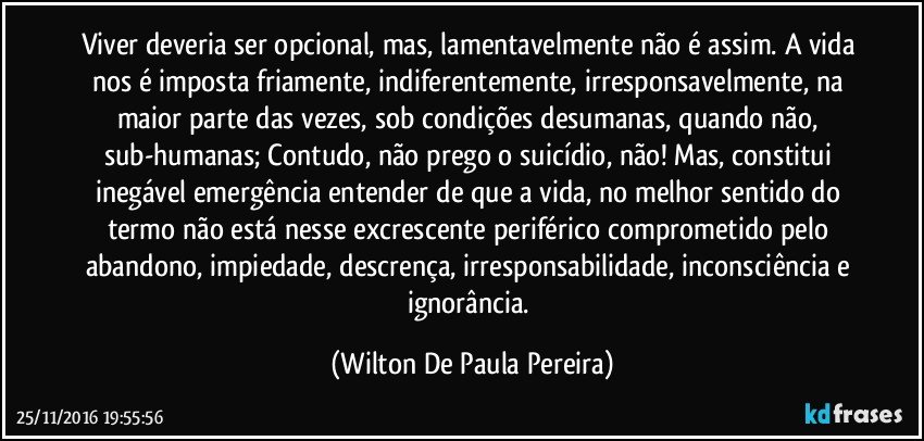 Viver deveria ser opcional, mas, lamentavelmente não é assim. A vida nos é imposta friamente, indiferentemente, irresponsavelmente, na maior parte das vezes, sob condições desumanas, quando não, sub-humanas; Contudo, não prego o suicídio, não! Mas, constitui inegável emergência entender de que a vida, no melhor sentido do termo não está nesse excrescente periférico comprometido pelo abandono, impiedade, descrença, irresponsabilidade, inconsciência e ignorância. (Wilton De Paula Pereira)