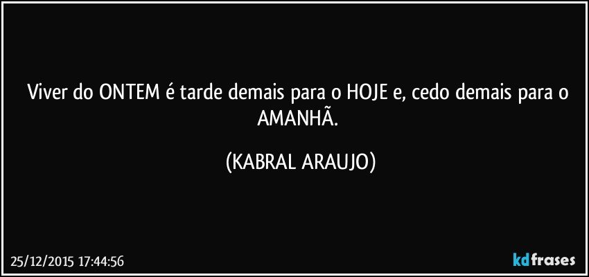 Viver do ONTEM é tarde demais para o HOJE e, cedo demais para o AMANHÃ. (KABRAL ARAUJO)