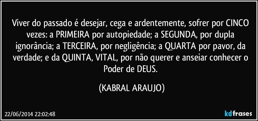 Viver do passado é desejar, cega e ardentemente, sofrer por CINCO vezes: a PRIMEIRA por autopiedade; a SEGUNDA, por dupla ignorância; a TERCEIRA, por negligência; a QUARTA por pavor, da verdade; e da QUINTA, VITAL, por não querer e anseiar conhecer o Poder de DEUS. (KABRAL ARAUJO)