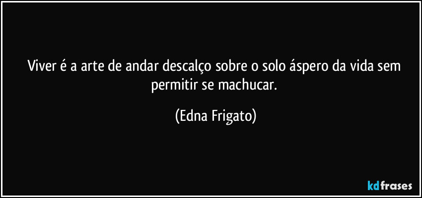 Viver é a arte de andar descalço sobre o solo áspero da vida sem permitir se machucar. (Edna Frigato)