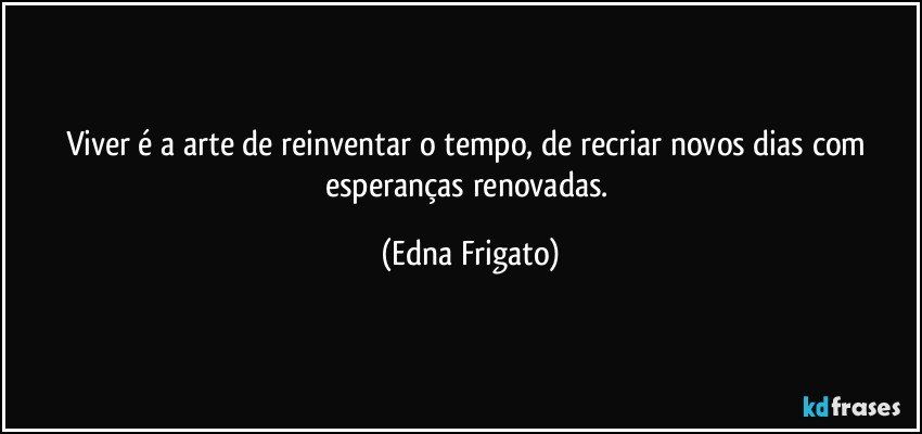 Viver é a arte de reinventar o tempo, de recriar novos dias com esperanças renovadas. (Edna Frigato)