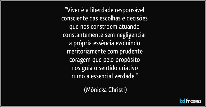 "Viver é a liberdade responsável
consciente das escolhas e decisões
que nos constroem atuando
constantemente sem negligenciar
a própria essência evoluindo
meritoriamente com prudente
coragem que pelo propósito
nos guia o sentido criativo
rumo a essencial verdade." (Mônicka Christi)