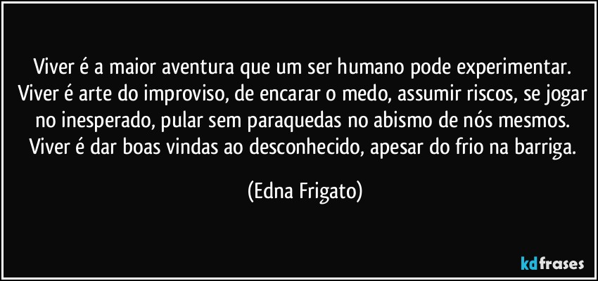 Viver é a maior aventura que um ser humano pode experimentar. Viver é arte do improviso, de encarar o medo, assumir riscos, se jogar no inesperado, pular sem paraquedas no abismo de nós mesmos. Viver é dar boas vindas ao desconhecido, apesar do frio na barriga. (Edna Frigato)