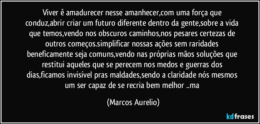 Viver ê amadurecer nesse amanhecer,com uma força que conduz,abrir criar um futuro diferente dentro da gente,sobre a vida que temos,vendo nos obscuros caminhos,nos pesares certezas de outros começos.simplificar  nossas ações sem raridades beneficamente seja comuns,vendo nas próprias mãos soluções que restitui aqueles que se perecem nos medos e guerras dos dias,ficamos invisível pras maldades,sendo a claridade nós mesmos um ser  capaz de se  recria bem melhor ..ma (Marcos Aurelio)