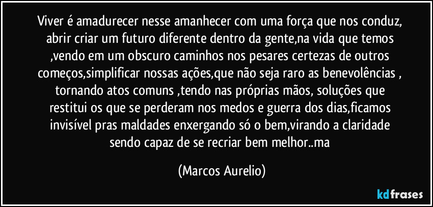 Viver é amadurecer nesse amanhecer com uma força que nos conduz, abrir criar um futuro diferente dentro da gente,na vida que temos ,vendo em um obscuro caminhos nos pesares certezas de outros começos,simplificar nossas ações,que não seja raro as benevolências , tornando atos comuns ,tendo nas próprias mãos, soluções que restitui os que se perderam nos medos e guerra dos dias,ficamos invisível pras maldades enxergando só o bem,virando a claridade sendo capaz de se recriar bem melhor..ma (Marcos Aurelio)