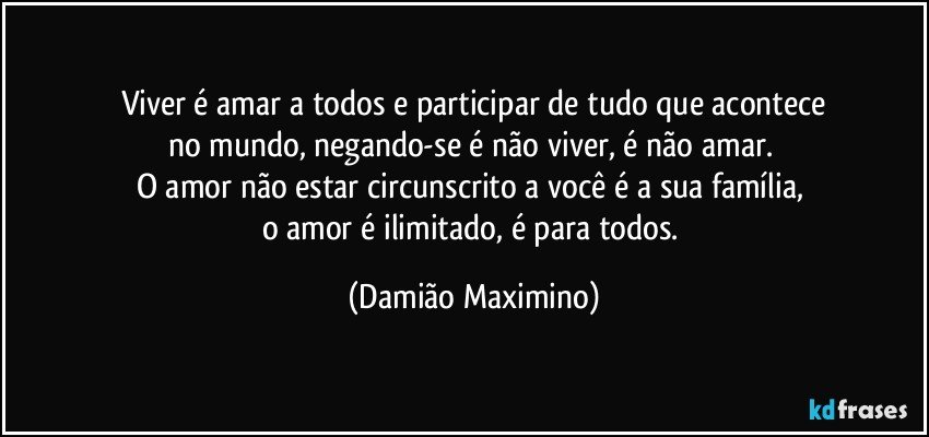 Viver é amar a todos e participar de tudo que acontece
no mundo, negando-se é não viver, é não amar. 
O amor não estar circunscrito a você é a sua família, 
o amor é ilimitado, é para todos. (Damião Maximino)