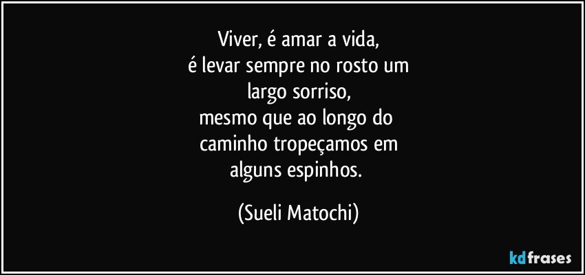 Viver, é amar a vida,
é levar sempre no rosto um
largo sorriso,
mesmo que ao longo do 
caminho tropeçamos em
alguns espinhos. (Sueli Matochi)