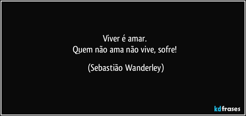 Viver é amar. 
Quem não ama não vive, sofre! (Sebastião Wanderley)