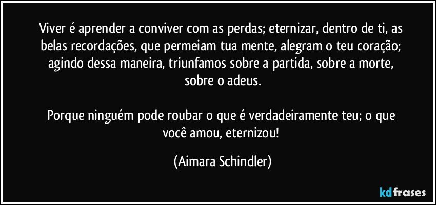 Viver é aprender a conviver com as perdas; eternizar, dentro de ti, as belas recordações, que permeiam tua mente, alegram o  teu coração; agindo dessa maneira, triunfamos sobre a partida, sobre a morte, sobre o adeus.

Porque ninguém pode roubar o que é verdadeiramente teu; o que você amou, eternizou! (Aimara Schindler)