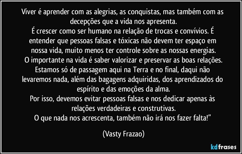 Viver é aprender com as alegrias, as conquistas, mas também com as decepções que a vida nos apresenta.
É crescer como ser humano na relação de trocas e convívios. É entender que pessoas falsas e tóxicas não devem ter espaço em nossa vida, muito menos ter controle sobre as nossas energias.
O importante na vida é saber valorizar e preservar as boas relações.
Estamos só de passagem aqui na Terra e no final, daqui não levaremos nada, além das bagagens adquiridas, dos aprendizados do espírito e das emoções da alma.
Por isso, devemos evitar pessoas falsas e nos dedicar apenas às relações verdadeiras e construtivas.
O que nada nos acrescenta, também não irá nos fazer falta!” (Vasty Frazao)