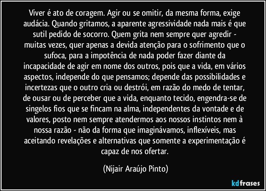 Viver é ato de coragem. Agir ou se omitir, da mesma forma, exige audácia. Quando gritamos, a aparente agressividade nada mais é que sutil pedido de socorro. Quem grita nem sempre quer agredir - muitas vezes, quer apenas a devida atenção para o sofrimento que o sufoca, para a impotência de nada poder fazer diante da incapacidade de agir em nome dos outros, pois que a vida, em vários aspectos, independe do que pensamos; depende das possibilidades e incertezas que o outro cria ou destrói, em razão do medo de tentar, de ousar ou de perceber que a vida, enquanto tecido, engendra-se de singelos fios que se fincam na alma, independentes da vontade e de valores, posto nem sempre atendermos aos nossos instintos nem à nossa razão - não da forma que imaginávamos, inflexíveis, mas aceitando revelações e alternativas que somente a experimentação é capaz de nos ofertar. (Nijair Araújo Pinto)