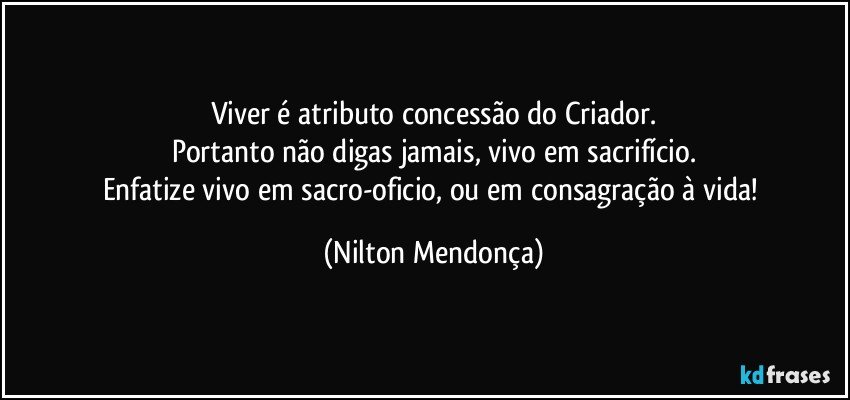 Viver é atributo concessão do Criador.
Portanto não digas jamais, vivo em sacrifício.
Enfatize vivo em sacro-oficio, ou em consagração à vida! (Nilton Mendonça)