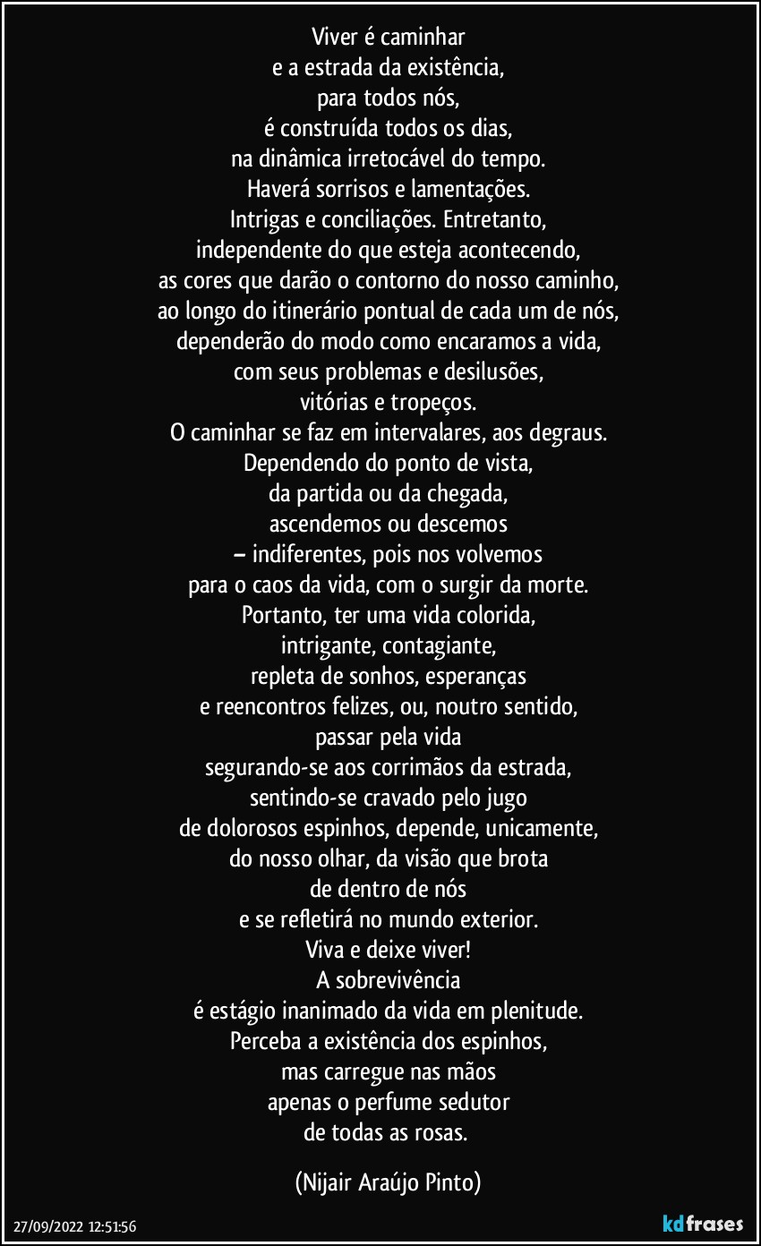 Viver é caminhar
e a estrada da existência,
para todos nós,
é construída todos os dias,
na dinâmica irretocável do tempo.
Haverá sorrisos e lamentações.
Intrigas e conciliações. Entretanto,
independente do que esteja acontecendo,
as cores que darão o contorno do nosso caminho,
ao longo do itinerário pontual de cada um de nós,
dependerão do modo como encaramos a vida,
com seus problemas e desilusões,
vitórias e tropeços.
O caminhar se faz em intervalares, aos degraus.
Dependendo do ponto de vista,
da partida ou da chegada,
ascendemos ou descemos
– indiferentes, pois nos volvemos
para o caos da vida, com o surgir da morte.
Portanto, ter uma vida colorida,
intrigante, contagiante,
repleta de sonhos, esperanças
e reencontros felizes, ou, noutro sentido,
passar pela vida
segurando-se aos corrimãos da estrada,
sentindo-se cravado pelo jugo
de dolorosos espinhos, depende, unicamente,
do nosso olhar, da visão que brota
de dentro de nós
e se refletirá no mundo exterior.
Viva e deixe viver!
A sobrevivência
é estágio inanimado da vida em plenitude.
Perceba a existência dos espinhos,
mas carregue nas mãos
apenas o perfume sedutor
de todas as rosas. (Nijair Araújo Pinto)