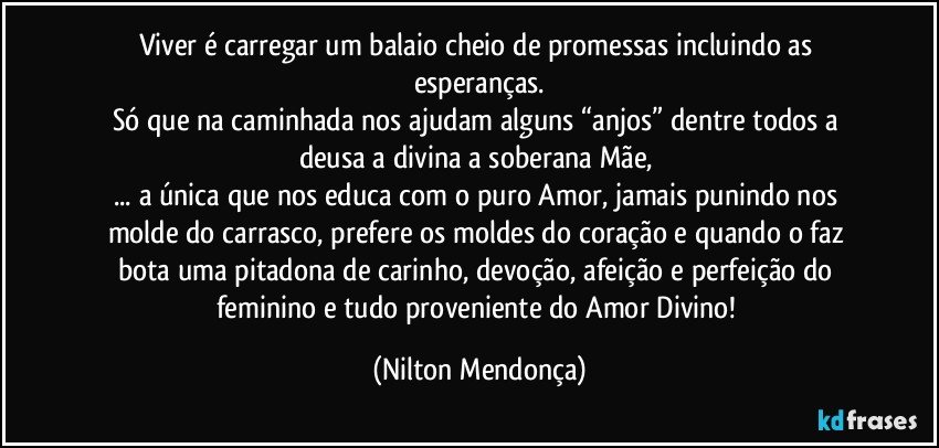 Viver é carregar um balaio cheio de promessas incluindo as esperanças.
Só que na caminhada nos ajudam alguns “anjos”  dentre todos a deusa a divina a soberana Mãe, 
... a única que nos educa com o puro Amor, jamais punindo nos molde do carrasco, prefere os moldes do coração e quando o faz bota uma pitadona de carinho, devoção, afeição e perfeição do feminino e tudo proveniente do Amor Divino! (Nilton Mendonça)