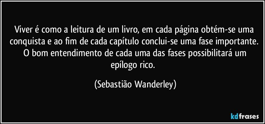 Viver é como a leitura de um livro, em cada página obtém-se uma conquista e ao fim de cada capítulo conclui-se uma fase importante. O bom entendimento de cada uma das fases possibilitará um epílogo rico.  (Sebastião Wanderley)