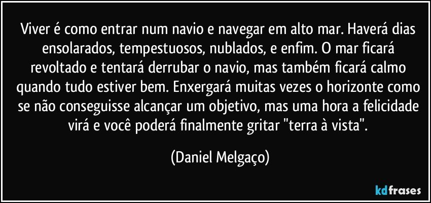 Viver é como entrar num navio e navegar em alto mar. Haverá dias ensolarados, tempestuosos, nublados, e enfim. O mar ficará revoltado e tentará derrubar o navio, mas também ficará calmo quando tudo estiver bem. Enxergará muitas vezes o horizonte como se não conseguisse alcançar um objetivo, mas uma hora a felicidade virá e você poderá finalmente gritar "terra à vista". (Daniel Melgaço)