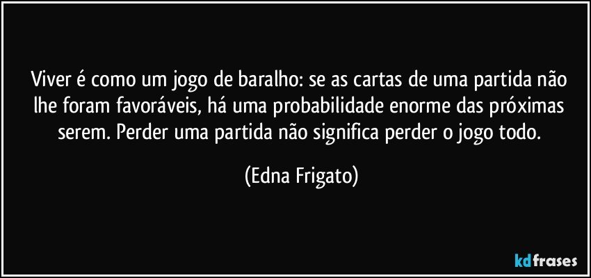 Viver é como um jogo de baralho: se as cartas de uma partida não lhe foram favoráveis, há uma probabilidade enorme das próximas serem. Perder uma partida não significa perder o jogo todo. (Edna Frigato)