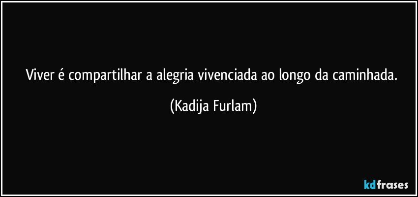 Viver  é  compartilhar a alegria  vivenciada ao longo da caminhada. (Kadija Furlam)