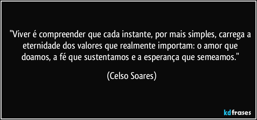 "Viver é compreender que cada instante, por mais simples, carrega a eternidade dos valores que realmente importam: o amor que doamos, a fé que sustentamos e a esperança que semeamos." (Celso Soares)