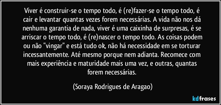 Viver é construir-se o tempo todo, é (re)fazer-se o tempo todo, é cair e levantar quantas vezes forem necessárias. A vida não nos dá nenhuma garantia de nada, viver é uma caixinha de surpresas, é se arriscar o tempo todo, é (re)nascer o tempo todo. As coisas podem ou não "vingar" e está tudo ok, não há necessidade em se torturar incessantemente. Até mesmo porque nem adianta. Recomece com mais experiência e maturidade mais uma vez, e outras, quantas forem necessárias. (Soraya Rodrigues de Aragao)