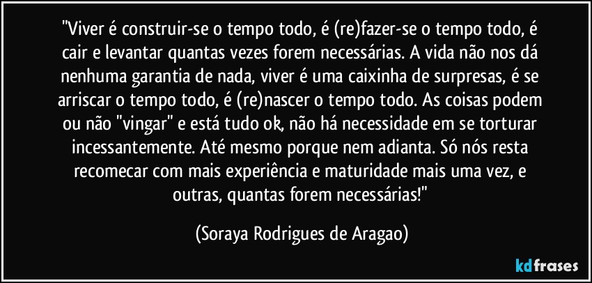 "Viver é construir-se o tempo todo, é (re)fazer-se o tempo todo, é cair e levantar quantas vezes forem necessárias. A vida não nos dá nenhuma garantia de nada, viver é uma caixinha de surpresas, é se arriscar o tempo todo, é (re)nascer o tempo todo. As coisas podem ou não "vingar" e está tudo ok, não há necessidade em se torturar incessantemente. Até mesmo porque nem adianta. Só nós resta recomecar com mais experiência e maturidade mais uma vez, e outras, quantas forem necessárias!" (Soraya Rodrigues de Aragao)