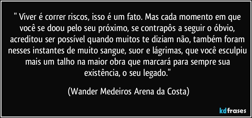 "⁠Viver é correr riscos, isso é um fato. Mas cada momento em que você se doou pelo seu próximo, se contrapôs a seguir o óbvio, acreditou ser possível quando muitos te diziam não, também foram nesses instantes de muito sangue, suor e lágrimas, que você esculpiu mais um talho na maior obra que marcará para sempre sua existência, o seu legado." (Wander Medeiros Arena da Costa)