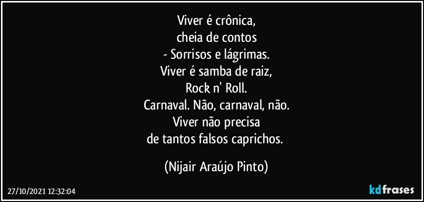 Viver é crônica,
cheia de contos
- Sorrisos e lágrimas.
Viver é samba de raiz,
Rock n' Roll.
Carnaval. Não, carnaval, não.
Viver não precisa
de tantos falsos caprichos. (Nijair Araújo Pinto)