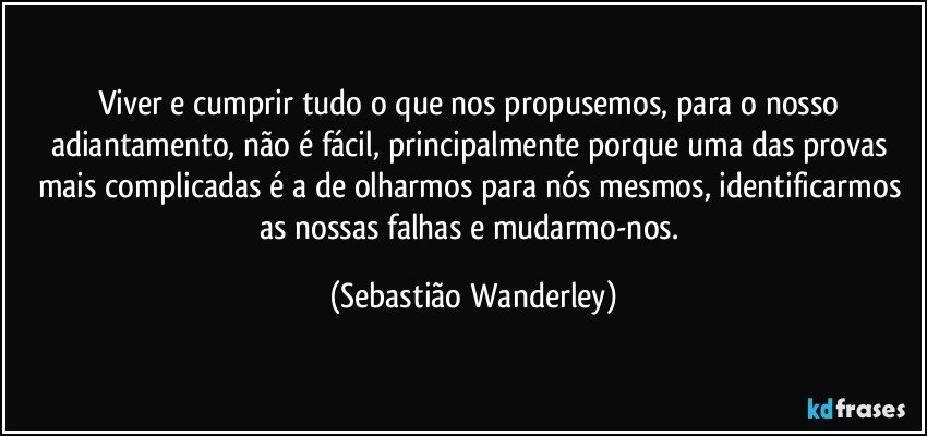 Viver e cumprir tudo o que nos propusemos, para o nosso adiantamento, não é fácil, principalmente porque uma das provas mais complicadas é a de olharmos para nós mesmos, identificarmos as nossas falhas e mudarmo-nos. (Sebastião Wanderley)